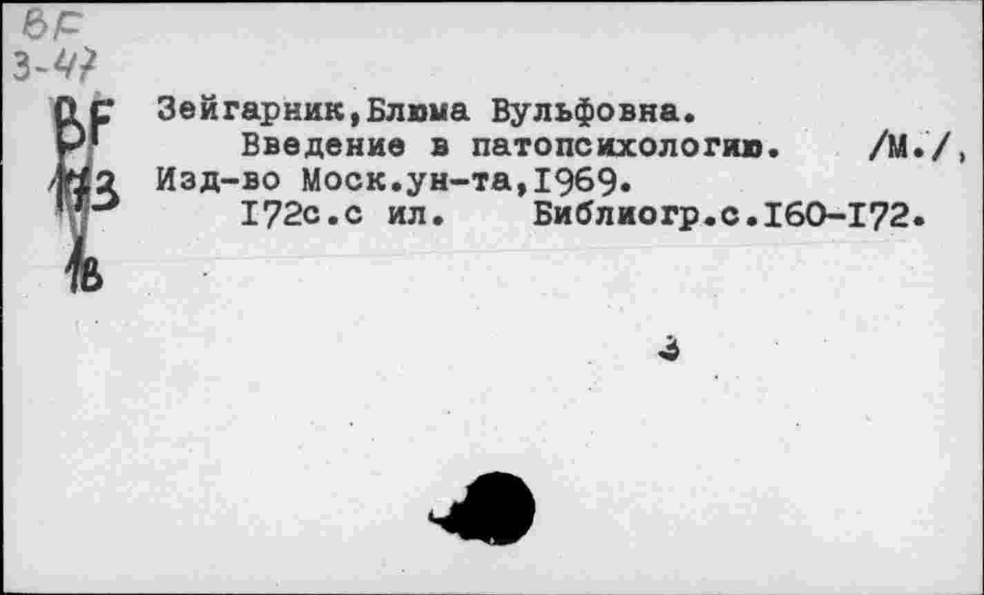 ﻿е>р
з-4?
ОС Зейгарник,Блюма Вульфовна.
РГ Введение в патопсихологию. /М.Д /Ю2 Изд-во Моск.ун-та,1969.
172с.с ил.	Библиогр.с. 160-172.